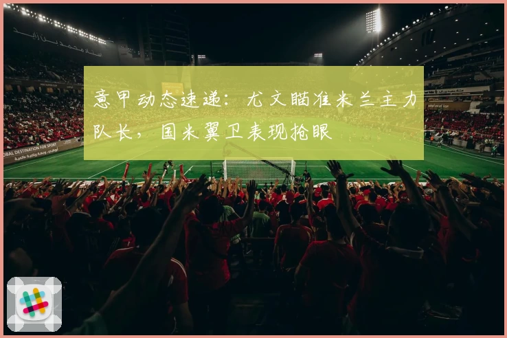 意甲动态速递:尤文瞄准米兰主力队长,国米翼卫表现抢眼