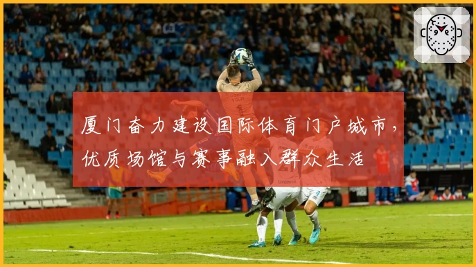 厦门奋力建设国际体育门户城市，优质场馆与赛事融入群众生活
