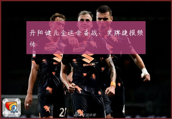 丹阳健儿全运会奋战，奖牌捷报频传