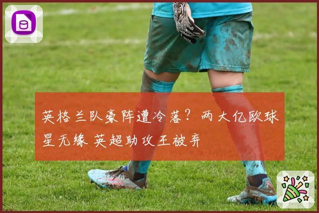 英格兰队豪阵遭冷落?两大亿欧球星无缘 英超助攻王被弃