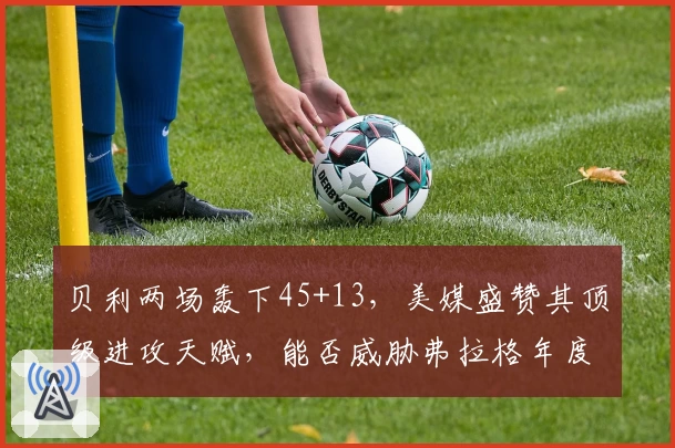 贝利两场轰下45+13,美媒盛赞其顶级进攻天赋,能否威胁弗拉格年度最佳新秀?