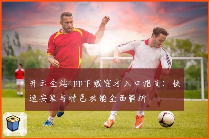 开云全站app下载官方入口指南：快速安装与特色功能全面解析