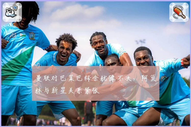 曼联对巴莱巴转会犹豫不决，阿莫林与新星关系紧张