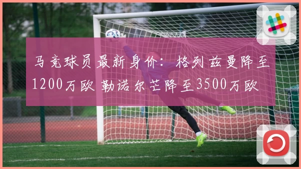 马竞球员最新身价：格列兹曼降至1200万欧 勒诺尔芒降至3500万欧