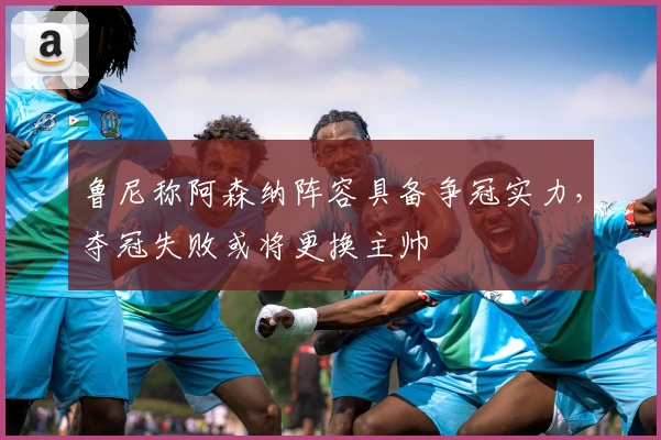 鲁尼称阿森纳阵容具备争冠实力，夺冠失败或将更换主帅