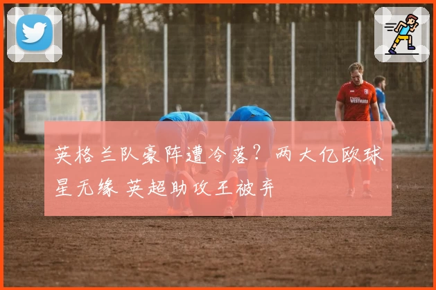 英格兰队豪阵遭冷落？两大亿欧球星无缘 英超助攻王被弃