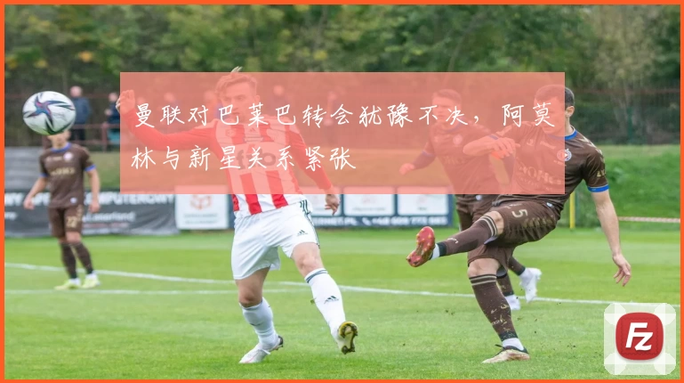 曼联对巴莱巴转会犹豫不决，阿莫林与新星关系紧张