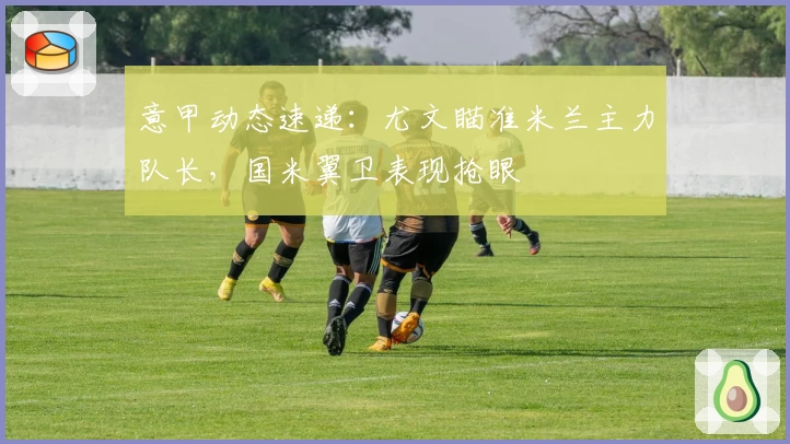 意甲动态速递:尤文瞄准米兰主力队长,国米翼卫表现抢眼