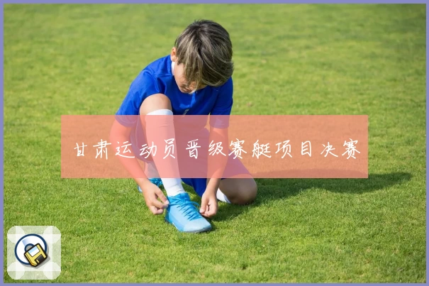 甘肃运动员晋级赛艇项目决赛